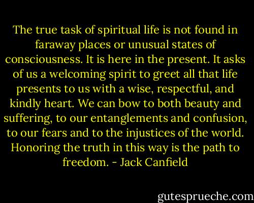 The true task of spiritual life is not found in faraway places or unusual states of consciousness. It is here in the present. It asks of us a welcoming spirit to greet all that life presents to us with a wise, respectful, and kindly heart. We can bow to both beauty and suffering, to our entanglements and confusion, to our fears and to the injustices of the world. Honoring the truth in this way is the path to freedom. - Jack Canfield