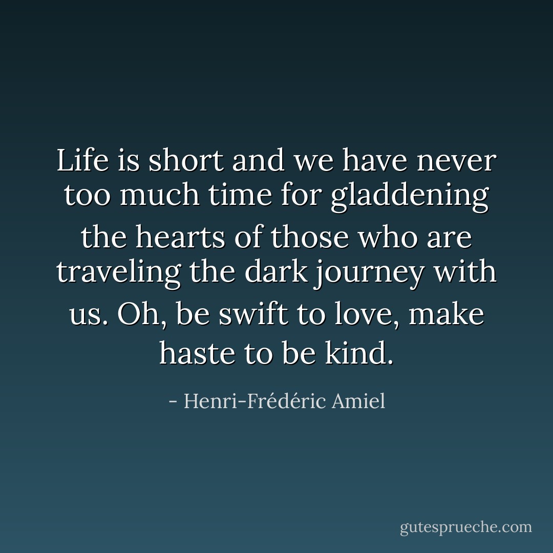 Life is short and we have never too much time for gladdening the hearts of those who are traveling the dark journey with us. Oh, be swift to love, make haste to be kind. - Henri-Frédéric Amiel