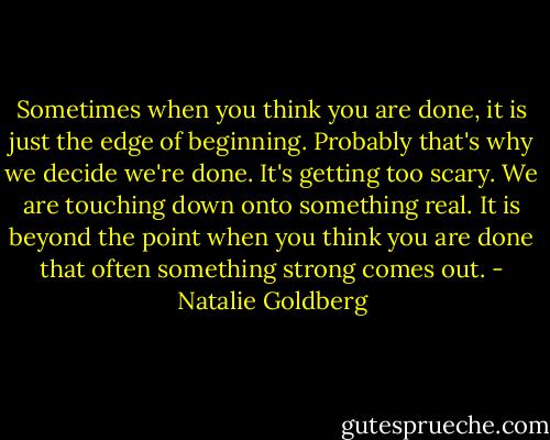 Sometimes when you think you are done, it is just the edge of beginning. Probably that's why we decide we're done. It's getting too scary. We are touching down onto something real. It is beyond the point when you think you are done that often something strong comes out. - Natalie Goldberg