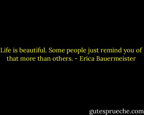 Life is beautiful. Some people just remind you of that more than others. - Erica Bauermeister