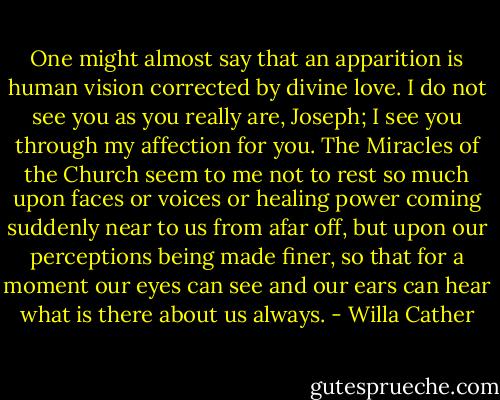 One might almost say that an apparition is human vision corrected by divine love. I do not see you as you really are, Joseph; I see you through my affection for you. The Miracles of the Church seem to me not to rest so much upon faces or voices or healing power coming suddenly near to us from afar off, but upon our perceptions being made finer, so that for a moment our eyes can see and our ears can hear what is there about us always. - Willa Cather