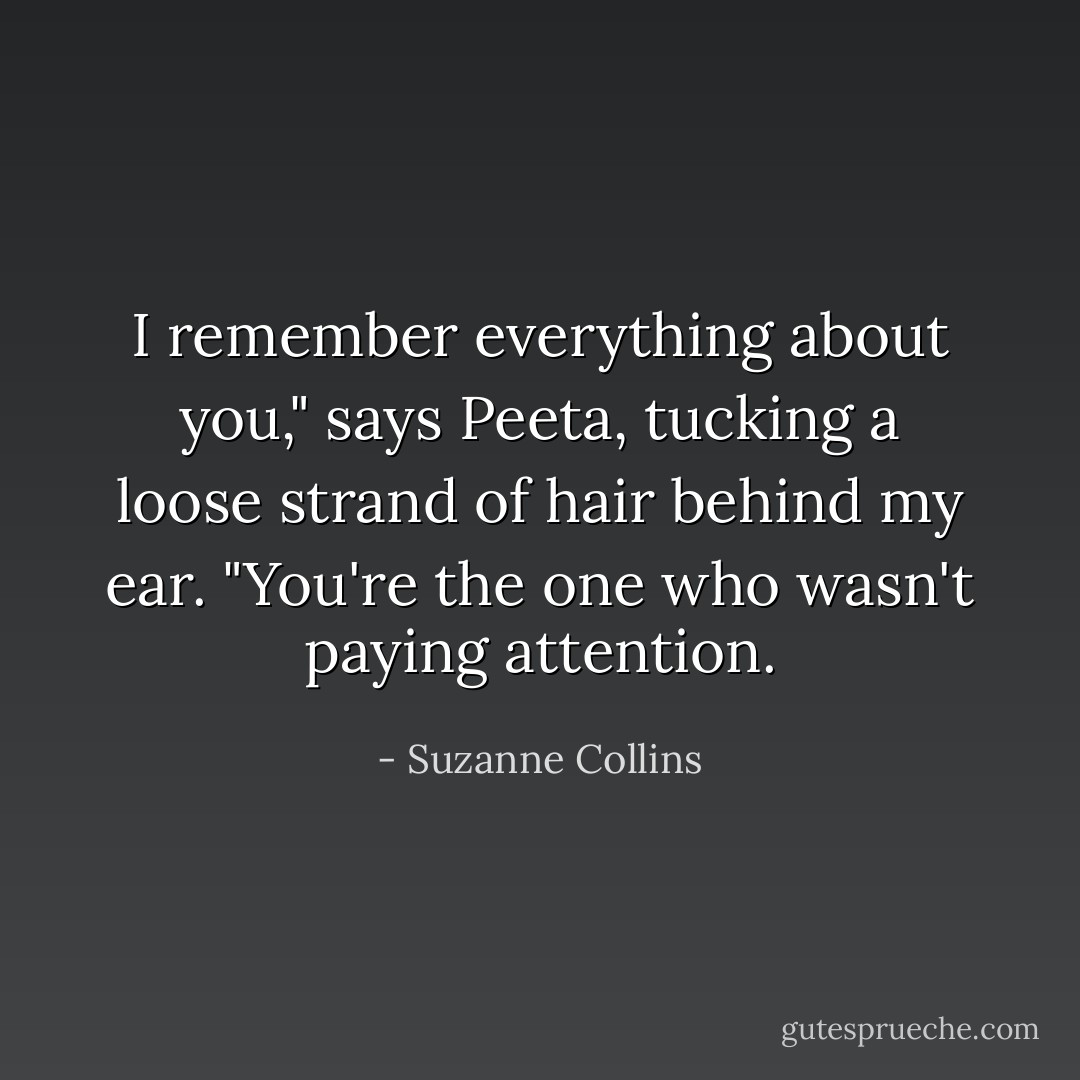 I remember everything about you," says Peeta, tucking a loose strand of hair behind my ear. "You're the one who wasn't paying attention. - Suzanne Collins