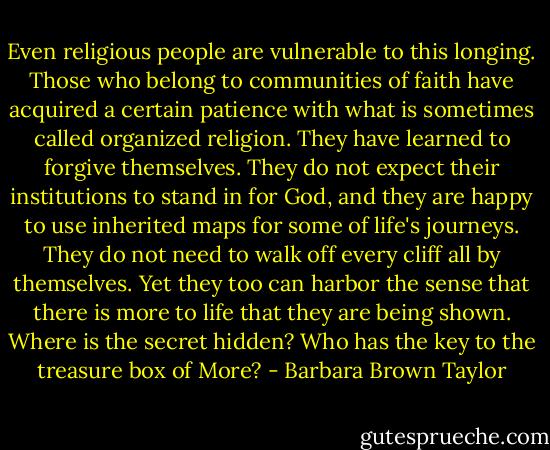 Even religious people are vulnerable to this longing. Those who belong to communities of faith have acquired a certain patience with what is sometimes called organized religion. They have learned to forgive themselves. They do not expect their institutions to stand in for God, and they are happy to use inherited maps for some of life's journeys. They do not need to walk off every cliff all by themselves. Yet they too can harbor the sense that there is more to life that they are being shown. Where is the secret hidden? Who has the key to the treasure box of More? - Barbara Brown Taylor