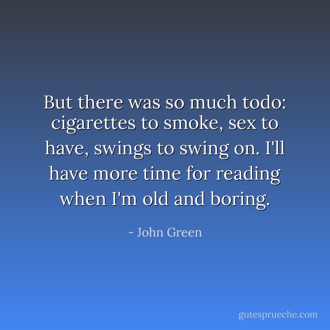 But there was so much todo: cigarettes to smoke, sex to have, swings to swing on. I'll have more time for reading when I'm old and boring. - John Green