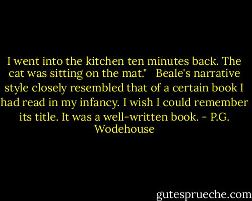 I went into the kitchen ten minutes back. The cat was sitting on the mat." <br /><br />Beale's narrative style closely resembled that of a certain book I had read in my infancy. I wish I could remember its title. It was a well-written book. - P.G. Wodehouse