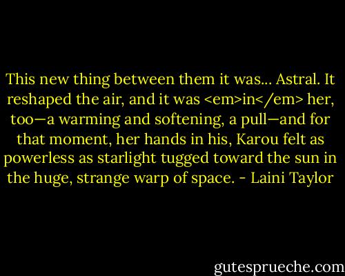 This new thing between them it was... Astral. It reshaped the air, and it was <em>in</em> her, too—a warming and softening, a pull—and for that moment, her hands in his, Karou felt as powerless as starlight tugged toward the sun in the huge, strange warp of space. - Laini Taylor