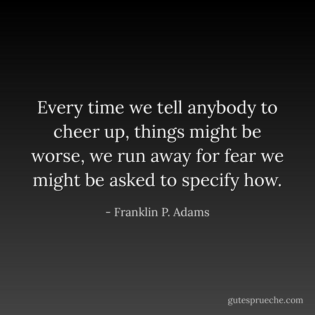 Every time we tell anybody to cheer up, things might be worse, we run away for fear we might be asked to specify how. - Franklin P. Adams