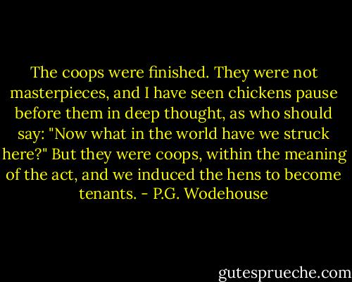 The coops were finished. They were not masterpieces, and I have seen chickens pause before them in deep thought, as who should say: "Now what in the world have we struck here?" But they were coops, within the meaning of the act, and we induced the hens to become tenants. - P.G. Wodehouse