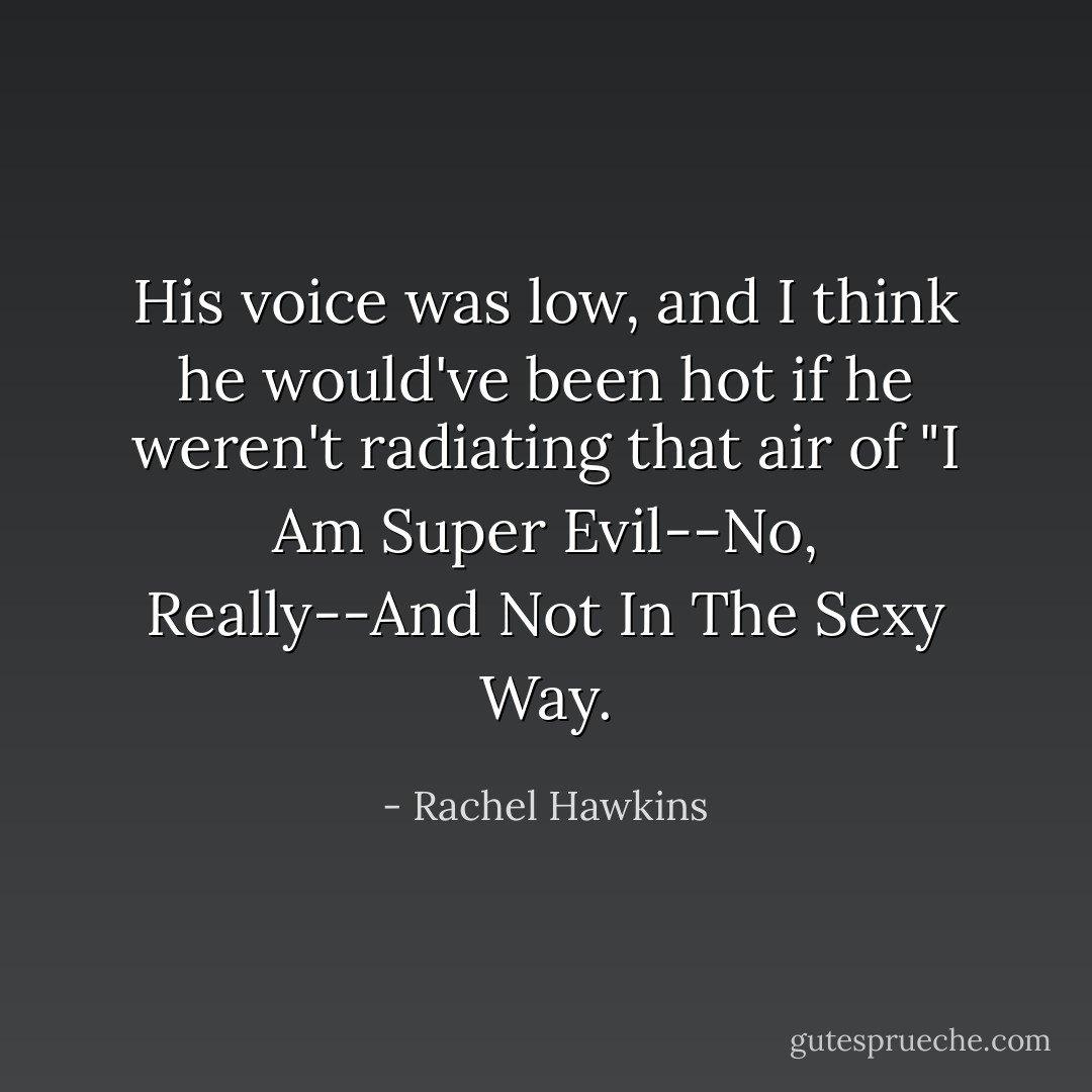 His voice was low, and I think he would've been hot if he weren't radiating that air of "I Am Super Evil--No, Really--And Not In The Sexy Way. - Rachel Hawkins