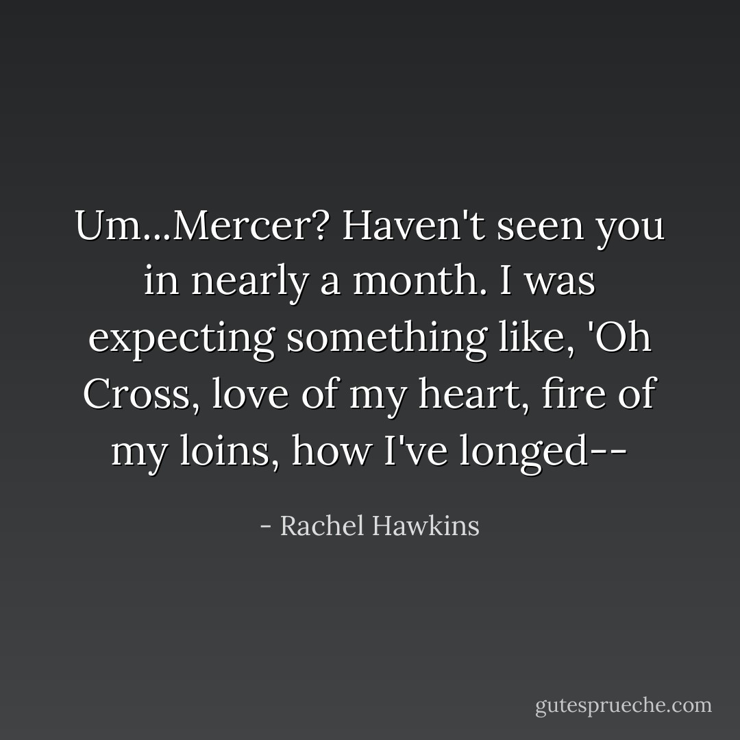 Um...Mercer? Haven't seen you in nearly a month. I was expecting something like, 'Oh Cross, love of my heart, fire of my loins, how I've longed-- - Rachel Hawkins