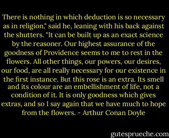 There is nothing in which deduction is so necessary as in religion," said he, leaning with his back against the shutters. "It can be built up as an exact science by the reasoner. Our highest assurance of the goodness of Providence seems to me to rest in the flowers. All other things, our powers, our desires, our food, are all really necessary for our existence in the first instance. But this rose is an extra. Its smell and its colour are an embellishment of life, not a condition of it. It is only goodness which gives extras, and so I say again that we have much to hope from the flowers. - Arthur Conan Doyle