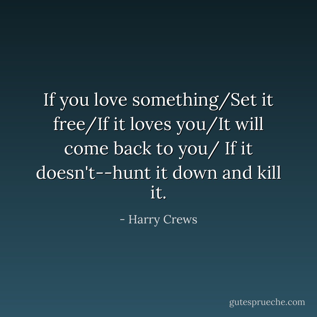 If you love something/Set it free/If it loves you/It will come back to you/ If it doesn't--hunt it down and kill it. - Harry Crews
