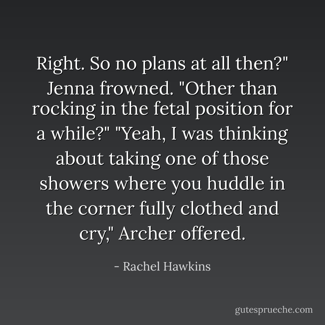 Right. So no plans at all then?"<br />Jenna frowned. "Other than rocking in the fetal position for a while?"<br />"Yeah, I was thinking about taking one of those showers where you huddle in the corner fully clothed and cry," Archer offered. - Rachel Hawkins