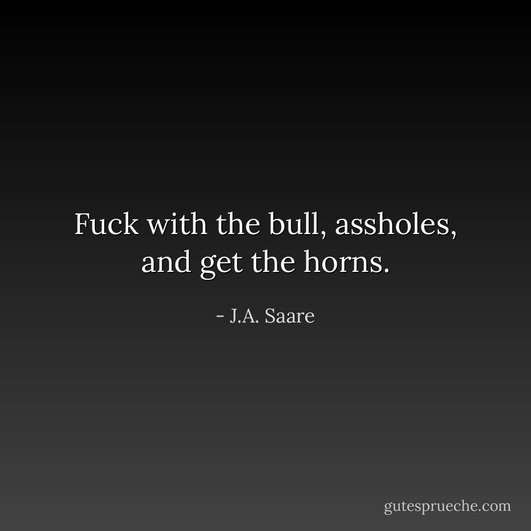 Fuck with the bull, assholes, and get the horns. - J.A. Saare