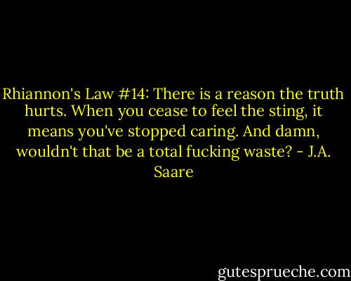 Rhiannon's Law #14: There is a reason the truth hurts. When you cease to feel the sting, it means you've stopped caring. And damn, wouldn't that be a total fucking waste? - J.A. Saare