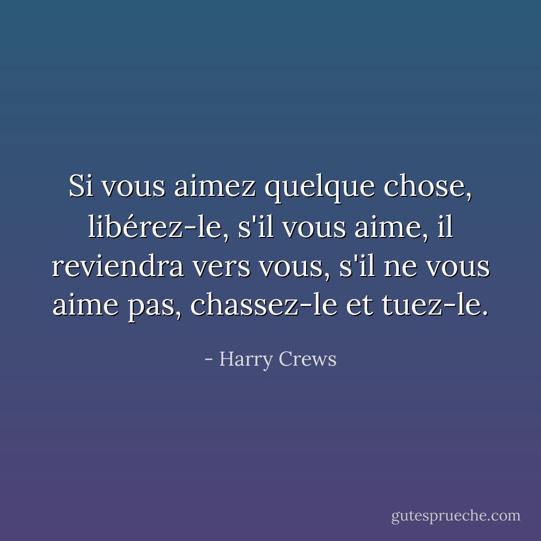 Si vous aimez quelque chose, libérez-le, s'il vous aime, il reviendra vers vous, s'il ne vous aime pas, chassez-le et tuez-le. - Harry Crews