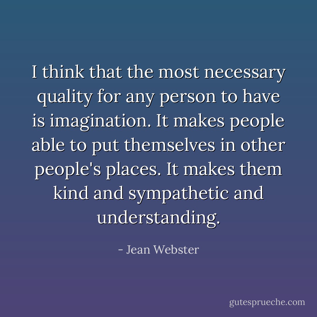 I think that the most necessary quality for any person to have is imagination. It makes people able to put themselves in other people's places. It makes them kind and sympathetic and understanding. - Jean Webster