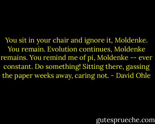 You sit in your chair and ignore it, Moldenke. You remain. Evolution continues, Moldenke remains. You remind me of pi, Moldenke -- ever constant. Do something! Sitting there, gassing the paper weeks away, caring not. - David Ohle