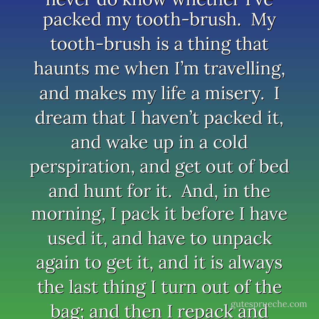 I opened the bag and packed the boots in; and then, just as I was going to close it, a horrible idea occurred to me.  Had I packed my tooth-brush?  I don’t know how it is, but I never do know whether I’ve packed my tooth-brush.<br /><br />My tooth-brush is a thing that haunts me when I’m travelling, and makes my life a misery.  I dream that I haven’t packed it, and wake up in a cold perspiration, and get out of bed and hunt for it.  And, in the morning, I pack it before I have used it, and have to unpack again to get it, and it is always the last thing I turn out of the bag; and then I repack and forget it, and have to rush upstairs for it at the last moment and carry it to the railway station, wrapped up in my pocket-handkerchief. - Jerome K. Jerome