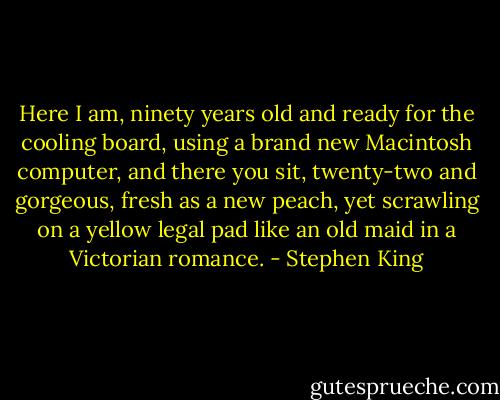 Here I am, ninety years old and ready for the cooling board, using a brand new Macintosh computer, and there you sit, twenty-two and gorgeous, fresh as a new peach, yet scrawling on a yellow legal pad like an old maid in a Victorian romance. - Stephen King