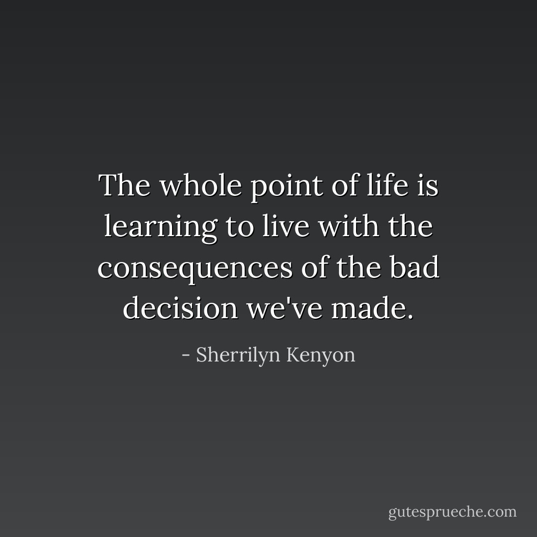 The whole point of life is learning to live with the consequences of the bad decision we've made. - Sherrilyn Kenyon