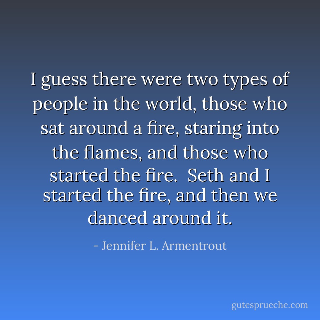 I guess there were two types of people in the world, those who sat around a fire, staring into the flames, and those who started the fire. <br />Seth and I started the fire, and then we danced around it. - Jennifer L. Armentrout