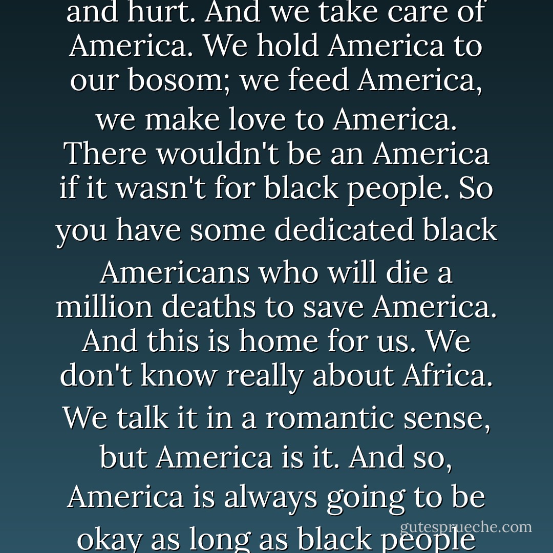 America is a young dumb country and it needs all kinds of help. America is a dumb puppy with big teeth that bite and hurt. And we take care of America. We hold America to our bosom; we feed America, we make love to America. There wouldn't be an America if it wasn't for black people. So you have some dedicated black Americans who will die a million deaths to save America. And this is home for us. We don't know really about Africa. We talk it in a romantic sense, but America is it. And so, America is always going to be okay as long as black people don't totally lose their mind, cause we'll pick up the pieces and turn it into a new dance. - Abiodun Oyewole
