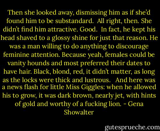 Then she looked away, dismissing him as if she’d found him to be substandard.<br /><br />All right, then. She didn’t find him attractive. Good.<br /><br />In fact, he kept his head shaved to a glossy shine for just that reason. He was a man willing to do anything to discourage feminine attention.<br />Because yeah, females could be vanity hounds and most preferred their dates to have hair. Black, blond, red, it didn’t matter, as long as the locks were thick and lustrous. <br /><br />And here was a news flash for little<br />Miss Giggles: when he allowed his to grow, it was dark brown, nearly jet, with hints of gold and worthy of a fucking lion. - Gena Showalter