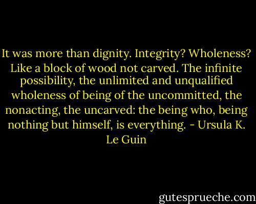 It was more than dignity. Integrity? Wholeness? Like a block of wood not carved. The infinite possibility, the unlimited and unqualified wholeness of being of the uncommitted, the nonacting, the uncarved: the being who, being nothing but himself, is everything. - Ursula K. Le Guin