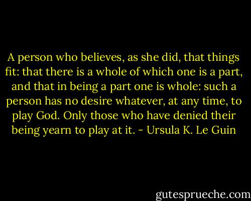 A person who believes, as she did, that things fit: that there is a whole of which one is a part, and that in being a part one is whole: such a person has no desire whatever, at any time, to play God. Only those who have denied their being yearn to play at it. - Ursula K. Le Guin