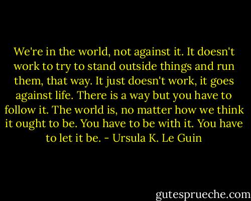 We're in the world, not against it. It doesn't work to try to stand<br />outside things and run them, that way. It just doesn't work, it goes against life. There is a way but you have to follow it. The world is, no matter how we think it ought to be. You have to be with it. You have to let it be. - Ursula K. Le Guin