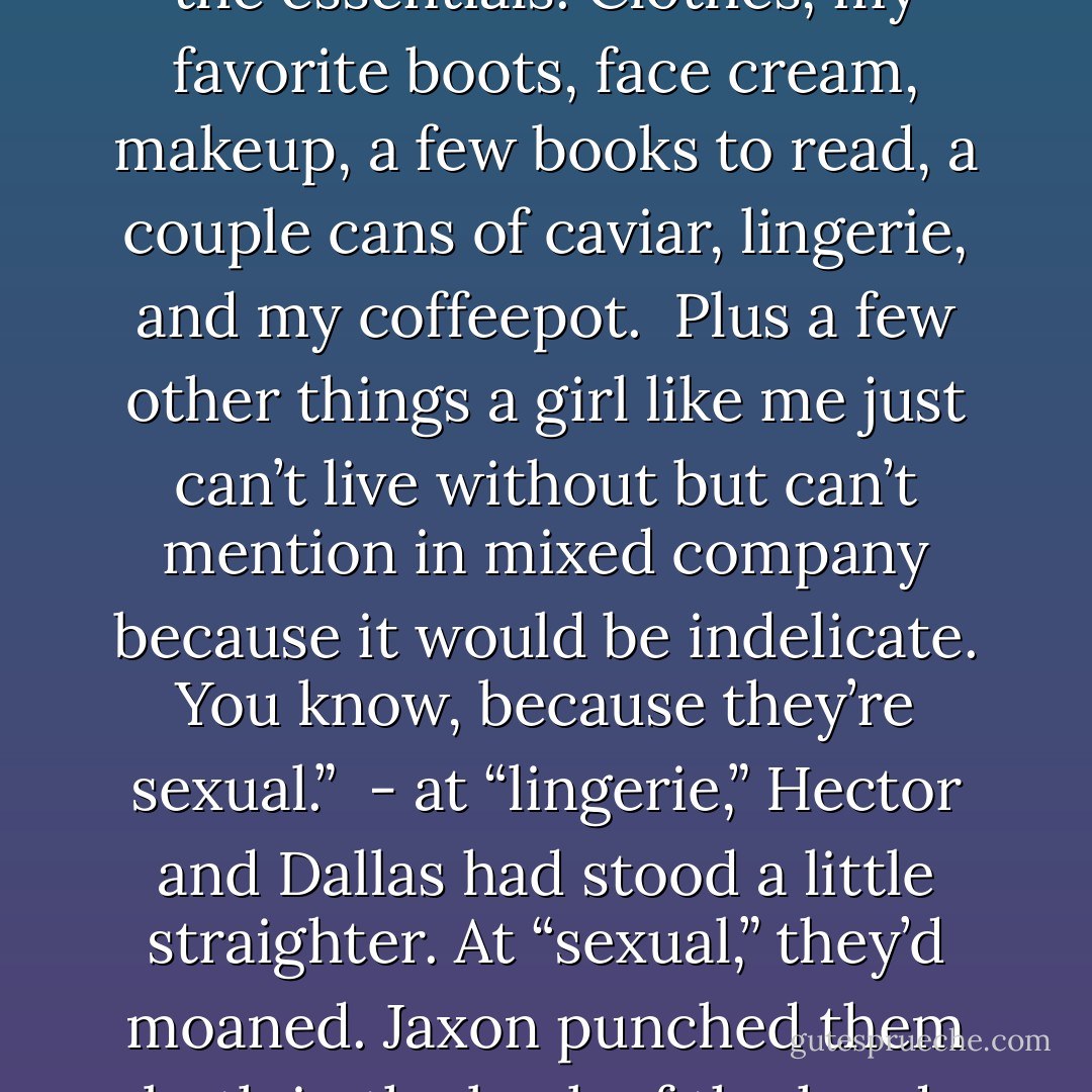 Impossible. I merely brought the essentials. Clothes, my favorite boots, face cream, makeup, a few books to read, a couple cans of caviar, lingerie, and my coffeepot. <br />Plus a few other things a girl like me just can’t live without but can’t mention in mixed company because it would be indelicate. You know, because they’re sexual.”<br /><br />- at “lingerie,” Hector and Dallas had stood a little straighter. At “sexual,” they’d moaned. Jaxon punched them both in the back of the head. - Gena Showalter