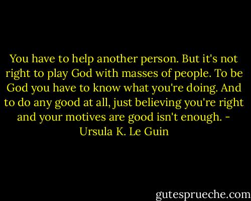 You have to help another person. But it's not right to play God with masses of people. To be God you have to know what you're doing. And to do any good at all, just believing you're right and your motives are good isn't enough. - Ursula K. Le Guin