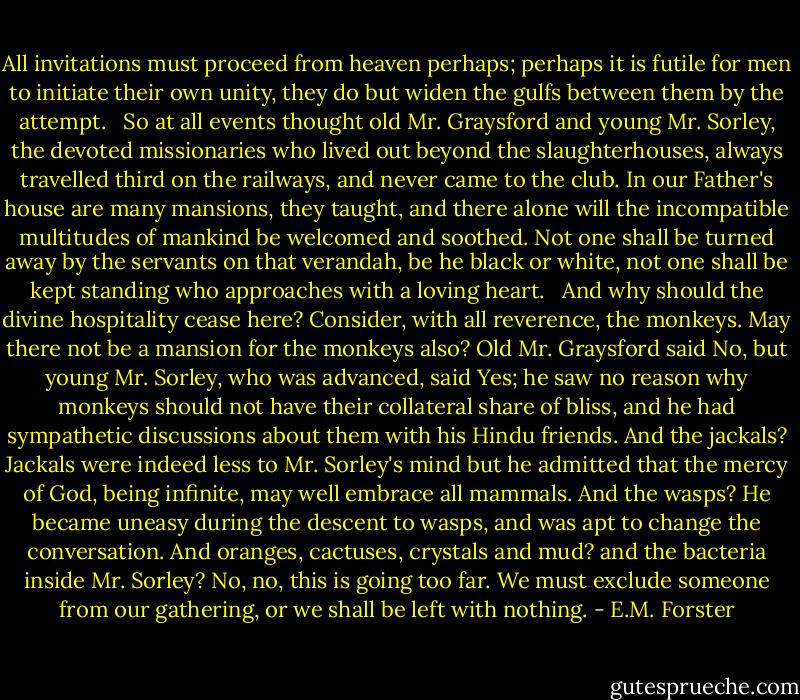 All invitations must proceed from heaven perhaps; perhaps it is futile for men to initiate their own unity, they do but widen the gulfs between them by the attempt. <br /><br />So at all events thought old Mr. Graysford and young Mr. Sorley, the devoted missionaries who lived out beyond the slaughterhouses, always travelled third on the railways, and never came to the club. In our Father's house are many mansions, they taught, and there alone will the incompatible multitudes of mankind be welcomed and soothed. Not one shall be turned away by the servants on that verandah, be he black or white, not one shall be kept standing who approaches with a loving heart. <br /><br />And why should the divine hospitality cease here? Consider, with all reverence, the monkeys. May there not be a mansion for the monkeys also? Old Mr. Graysford said No, but young Mr. Sorley, who was advanced, said Yes; he saw no reason why monkeys should not have their collateral share of bliss, and he had sympathetic discussions about them with his Hindu friends. And the jackals? Jackals were indeed less to Mr. Sorley's mind but he admitted that the mercy of God, being infinite, may well embrace all mammals. And the wasps? He became uneasy during the descent to wasps, and was apt to change the conversation. And oranges, cactuses, crystals and mud? and the bacteria inside Mr. Sorley? No, no, this is going too far. We must exclude someone from our gathering, or we shall be left with nothing. - E.M. Forster