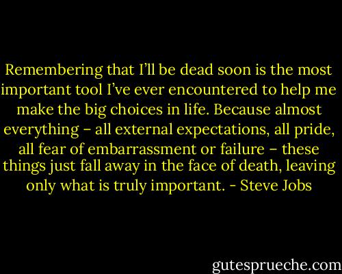 Remembering that I’ll be dead soon is the most important tool I’ve ever encountered to help me make the big choices in life. Because almost everything – all external expectations, all pride, all fear of embarrassment or failure – these things just fall away in the face of death, leaving only what is truly important. - Steve Jobs