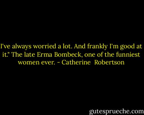 I've always worried a lot. And frankly I'm good at it." The late Erma Bombeck, one of the funniest women ever. - Catherine  Robertson