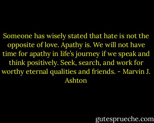 Someone has wisely stated that hate is not the opposite of love. Apathy is. We will not have time for apathy in life’s journey if we speak and think positively. Seek, search, and work for worthy eternal qualities and friends. - Marvin J. Ashton