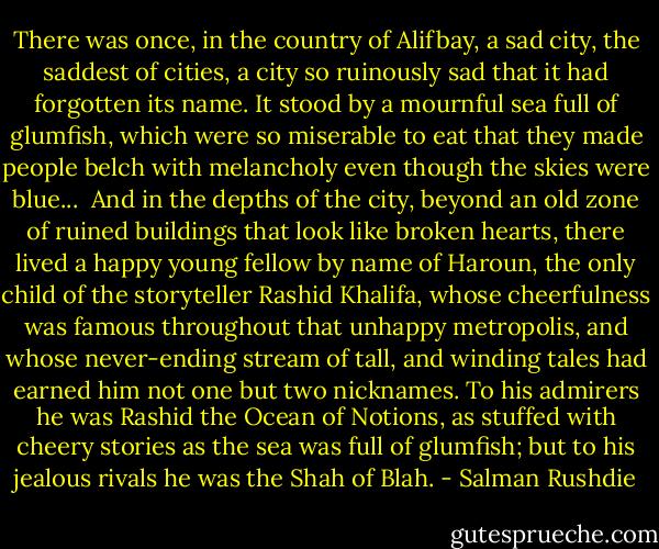 There was once, in the country of Alifbay, a sad city, the saddest of cities, a city so ruinously sad that it had forgotten its name. It stood by a mournful sea full of glumfish, which were so miserable to eat that they made people belch with melancholy even though the skies were blue...<br /><br />And in the depths of the city, beyond an old zone of ruined buildings that look like broken hearts, there lived a happy young fellow by name of Haroun, the only child of the storyteller Rashid Khalifa, whose cheerfulness was famous throughout that unhappy metropolis, and whose never-ending stream of tall, and winding tales had earned him not one but two nicknames. To his admirers he was Rashid the Ocean of Notions, as stuffed with cheery stories as the sea was full of glumfish; but to his jealous rivals he was the Shah of Blah. - Salman Rushdie