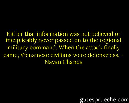 Either that information was not believed or inexplicably never passed on to the regional military command. When the attack finally came, Vienamese civilians were defenseless. - Nayan Chanda