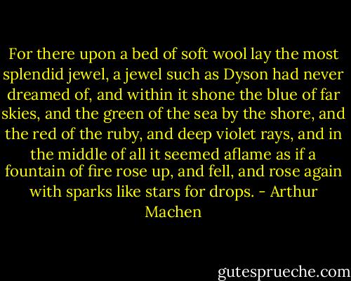 For there upon a bed of soft wool lay the most splendid jewel, a jewel such as Dyson had never dreamed of, and within it shone the blue of far skies, and the green of the sea by the shore, and the red of the ruby, and deep violet rays, and in the middle of all it seemed aflame as if a fountain of fire rose up, and fell, and rose again with sparks like stars for drops. - Arthur Machen