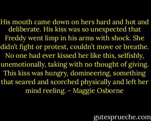 His mouth came down on hers hard and hot and deliberate. His kiss was so unexpected that Freddy went limp in his arms with shock. She didn’t fight or protest, couldn’t move or breathe. No one had ever kissed her like this, selfishly, unemotionally, taking with no thought of giving. This kiss was hungry, domineering, something that seared and scorched physically and left her mind reeling. - Maggie Osborne