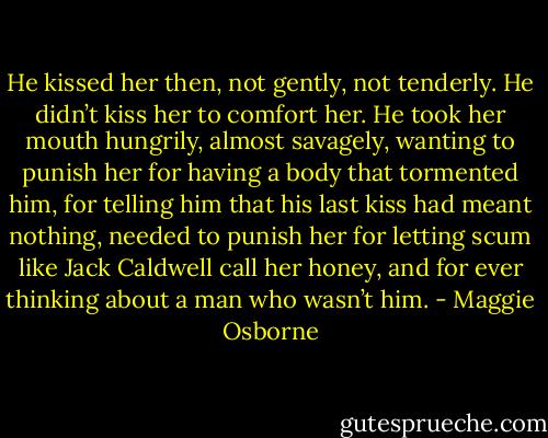 He kissed her then, not gently, not tenderly. He didn’t kiss her to comfort her. He took her mouth hungrily, almost savagely, wanting to punish her for having a body that tormented him, for telling him that his last kiss had meant nothing, needed to punish her for letting scum like Jack Caldwell call her honey, and for ever thinking about a man who wasn’t him. - Maggie Osborne