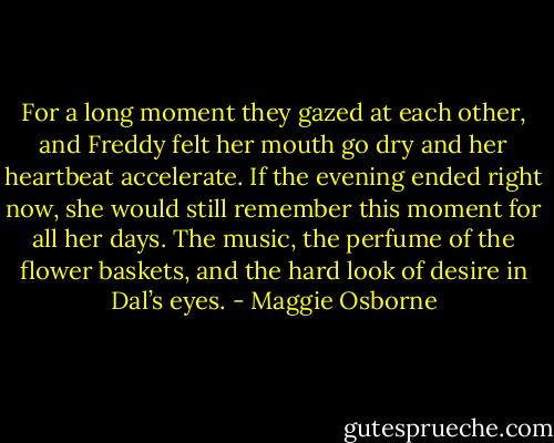 For a long moment they gazed at each other, and Freddy felt her mouth go dry and her heartbeat accelerate. If the evening ended right now, she would still remember this moment for all her days. The music, the perfume of the flower baskets, and the hard look of desire in Dal’s eyes. - Maggie Osborne