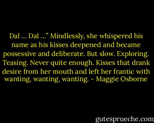 Dal … Dal …” Mindlessly, she whispered his name as his kisses deepened and became possessive and deliberate. But slow. Exploring. Teasing. Never quite enough. Kisses that drank desire from her mouth and left her frantic with wanting, wanting, wanting. - Maggie Osborne
