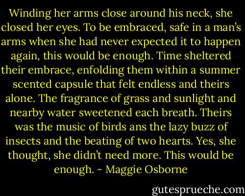 Winding her arms close around his neck, she closed her eyes. To be embraced, safe in a man’s arms when she had never expected it to happen again, this would be enough.<br />Time sheltered their embrace, enfolding them within a summer scented capsule that felt endless and theirs alone. The fragrance of grass and sunlight and nearby water sweetened each breath. Theirs was the music of birds ans the lazy buzz of insects and the beating of two hearts. Yes, she thought, she didn’t need more. This would be enough. - Maggie Osborne