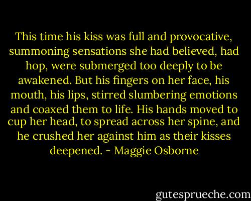 This time his kiss was full and provocative, summoning sensations she had believed, had hop, were submerged too deeply to be awakened. But his fingers on her face, his mouth, his lips, stirred slumbering emotions and coaxed them to life. His hands moved to cup her head, to spread across her spine, and he crushed her against him as their kisses deepened. - Maggie Osborne