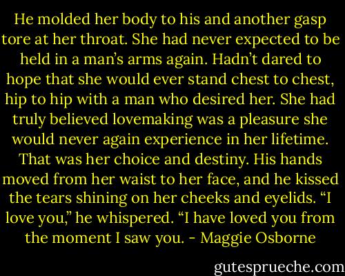 He molded her body to his and another gasp tore at her throat. She had never expected to be held in a man’s arms again. Hadn’t dared to hope that she would ever stand chest to chest, hip to hip with a man who desired her. She had truly believed lovemaking was a pleasure she would never again experience in her lifetime. That was her choice and destiny.<br />His hands moved from her waist to her face, and he kissed the tears shining on her cheeks and eyelids. “I love you,” he whispered. “I have loved you from the moment I saw you. - Maggie Osborne