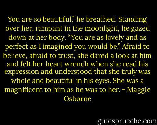 You are so beautiful,” he breathed. Standing over her, rampant in the moonlight, he gazed down at her body. “You are as lovely and as perfect as I imagined you would be.”<br />Afraid to believe, afraid to trust, she dared a look at him and felt her heart wrench when she read his expression and understood that she truly was whole and beautiful in his eyes. She was a magnificent to him as he was to her. - Maggie Osborne