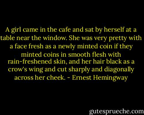 A girl came in the cafe and sat by herself at a table near the window. She was very pretty with a face fresh as a newly minted coin if they minted coins in smooth flesh with rain-freshened skin, and her hair black as a crow's wing and cut sharply and diagonally across her cheek. - Ernest Hemingway