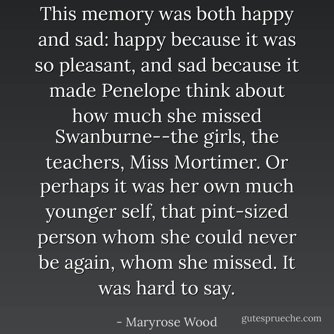 This memory was both happy and sad: happy because it was so pleasant, and sad because it made Penelope think about how much she missed Swanburne--the girls, the teachers, Miss Mortimer. Or perhaps it was her own much younger self, that pint-sized person whom she could never be again, whom she missed. It was hard to say. - Maryrose Wood